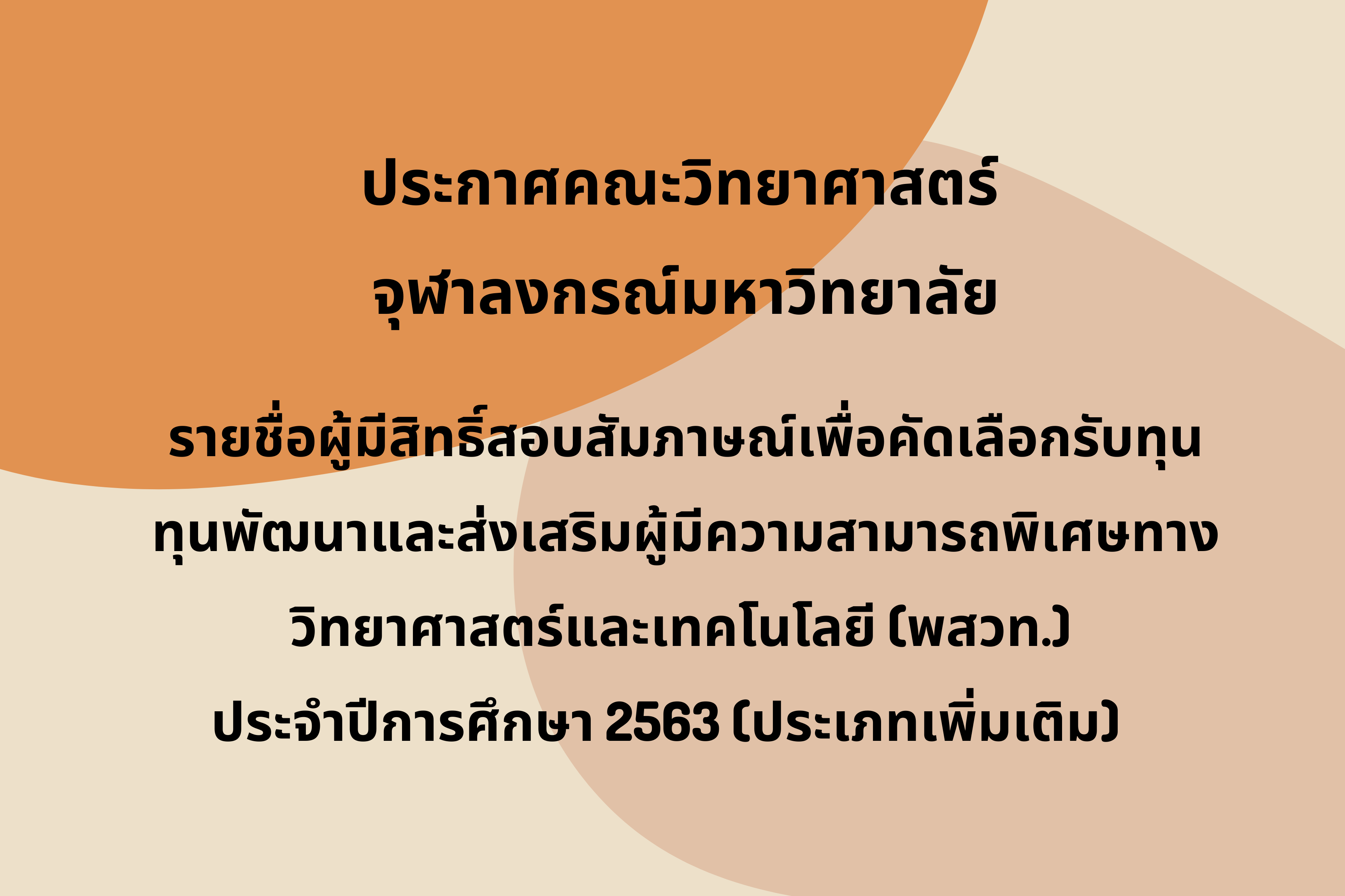 ประกาศคณะวิทยาศาสตร์ จุฬาลงกรณ์มหาวิทยาลัย
รายชื่อผู้มีสิทธิ์สอบสัมภาษณ์เพื่อคัดเลือกรับทุนพัฒนาและส่งเสริมผู้มีความสามารถพิเศษทางวิทยาศาสตร์และเทคโนโลยี (พสวท.) 
ประจำปีการศึกษา 2563 (ประเภทเพิ่มเติม)