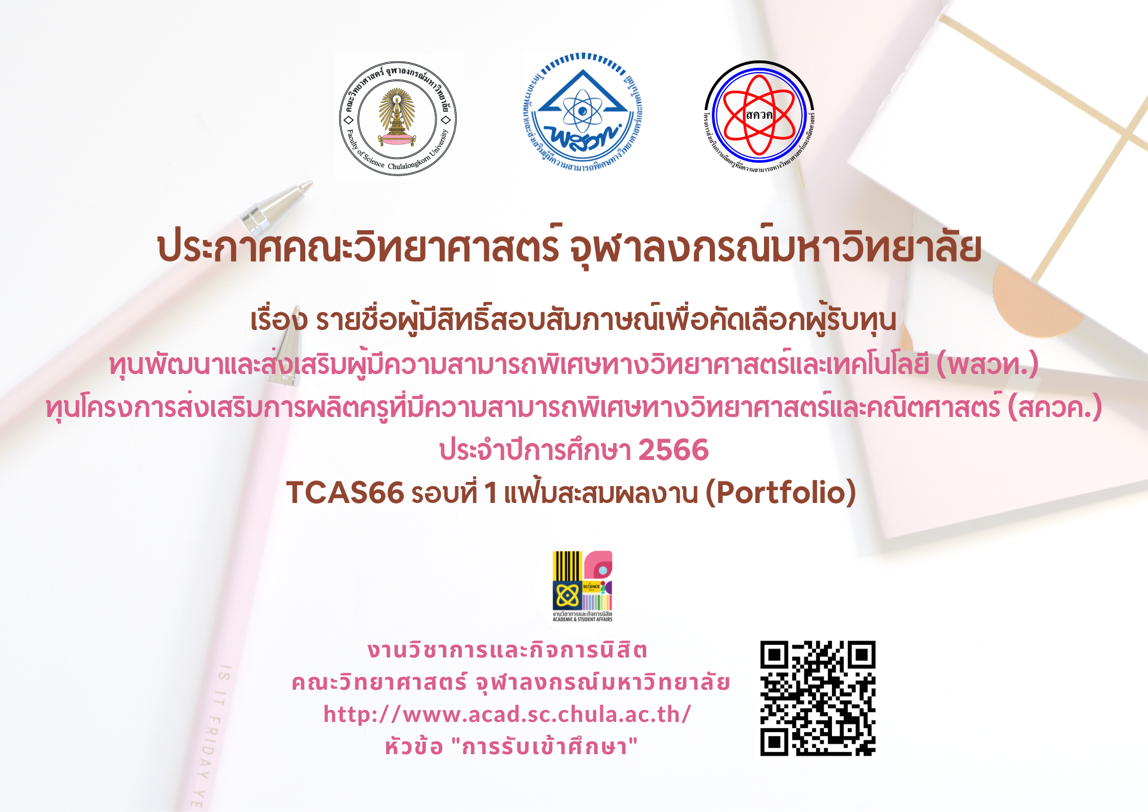 ประกาศคณะวิทยาศาสตร์ จุฬาลงกรณ์มหาวิทยาลัย 

เรื่อง รายชื่อผู้มีสิทธิ์สอบสัมภาษณ์เพื่อคัดเลือกผู้รับทุน
ทุนพัฒนาและส่งเสริมผู้มีความสามารถพิเศษทางวิทยาศาสตร์และเทคโนโลยี (พสวท.)
ทุนโครงการส่งเสริมการผลิตครูที่มีความสามารถพิเศษทางวิทยาศาสตร์และคณิตศาสตร์ (สควค.) ประจำปีการศึกษา 2566
TCAS66 รอบที่ 1 แฟ้มสะสมผลงาน (Portfolio)